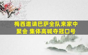 梅西邀请巴萨全队来家中聚会 集体高喊夺冠口号